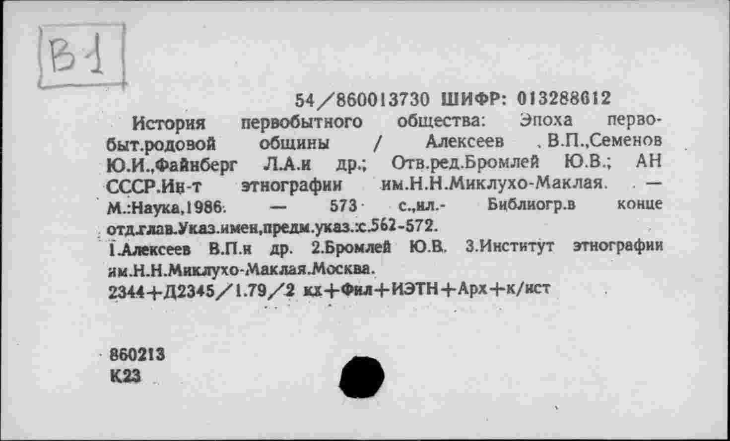 ﻿54/860013730 ШИФР: 013288612
История первобытного общества; Эпоха перво-быт.родовой общины / Алексеев , В.П.,Семенов Ю.И.,Файнберг Л.А.И др.; Отв.ред.Бромлей Ю.В.; АН СССР.Инт этнографии им.Н.Н.Миклухо-Маклая. — М.:Наука,1986.	—	573	с.,ил.- Библиогр.в конце
отдхлав.Указ.имен,предм.указ.х^62-572.
(Алексеев В.П.и др. 2.Бромлей Ю.В. З.Институт этнографии
им.Н.Н.Миклухо-Маклая.Москва.
2344+Д2345/1.79/2 ад+Фил+ИЭТН+Арх+к/ист
860213 К23